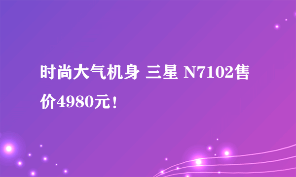 时尚大气机身 三星 N7102售价4980元！