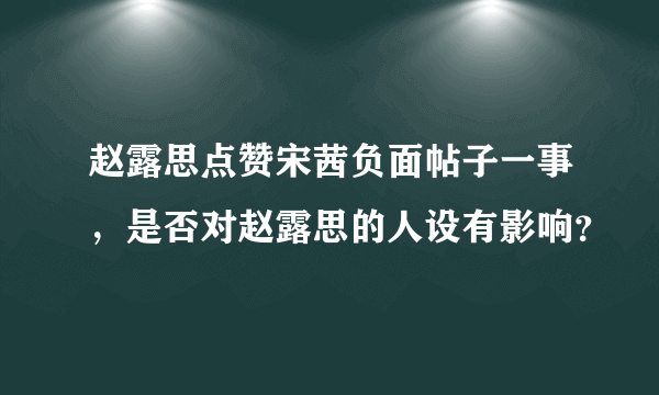 赵露思点赞宋茜负面帖子一事，是否对赵露思的人设有影响？