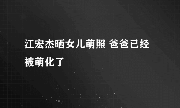 江宏杰晒女儿萌照 爸爸已经被萌化了