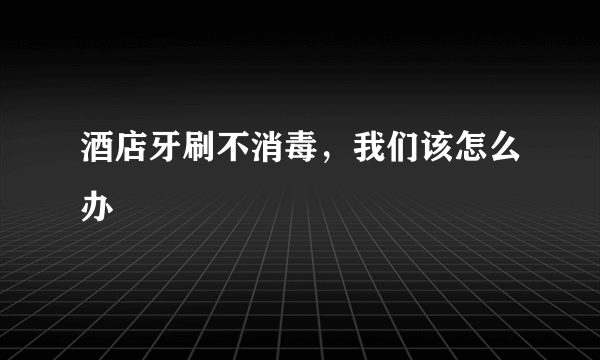 酒店牙刷不消毒，我们该怎么办