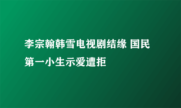 李宗翰韩雪电视剧结缘 国民第一小生示爱遭拒