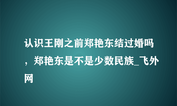 认识王刚之前郑艳东结过婚吗，郑艳东是不是少数民族_飞外网