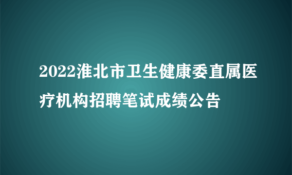 2022淮北市卫生健康委直属医疗机构招聘笔试成绩公告