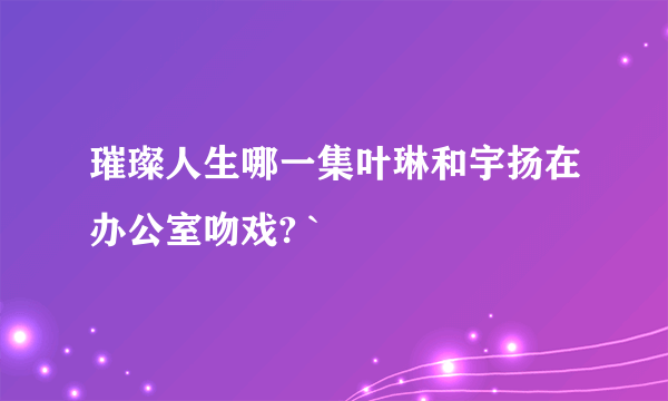 璀璨人生哪一集叶琳和宇扬在办公室吻戏? `