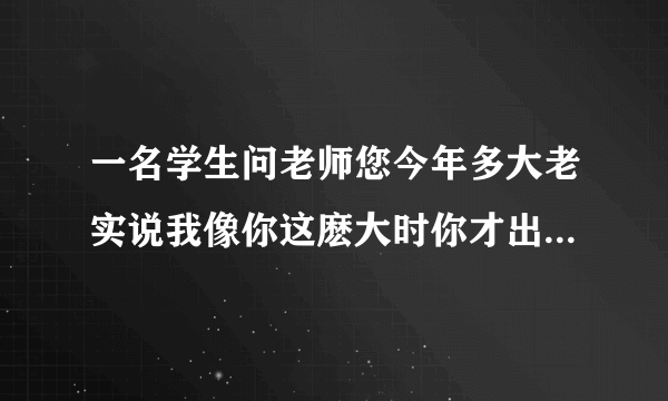 一名学生问老师您今年多大老实说我像你这麽大时你才出生你到我这麽大是我已经37了请问老师学生各多少岁