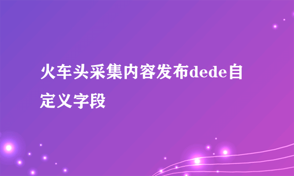 火车头采集内容发布dede自定义字段