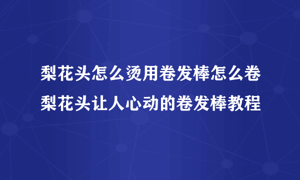 梨花头怎么烫用卷发棒怎么卷梨花头让人心动的卷发棒教程