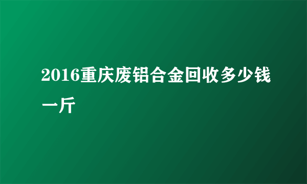 2016重庆废铝合金回收多少钱一斤