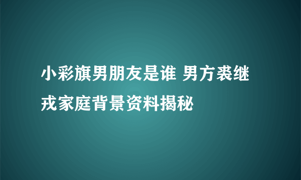 小彩旗男朋友是谁 男方裘继戎家庭背景资料揭秘