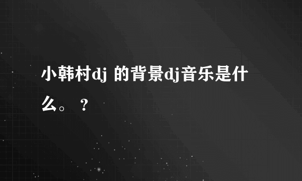 小韩村dj 的背景dj音乐是什么。 ？