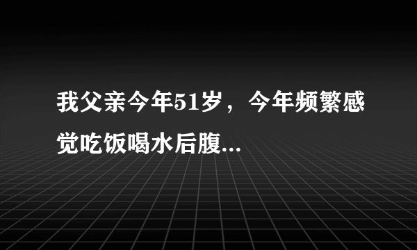 我父亲今年51岁，今年频繁感觉吃饭喝水后腹...