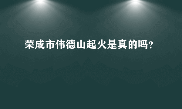 荣成市伟德山起火是真的吗？