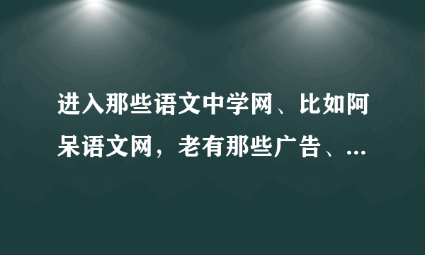 进入那些语文中学网、比如阿呆语文网，老有那些广告、链接出现的、会有什么病毒、木马吗？