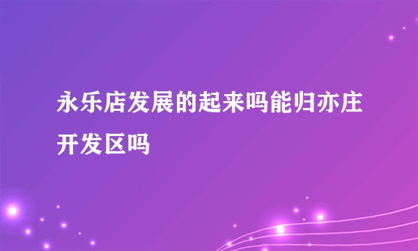 永乐店发展的起来吗能归亦庄开发区吗