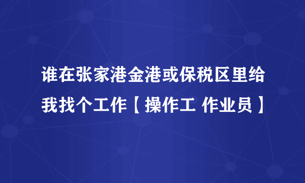 谁在张家港金港或保税区里给我找个工作【操作工 作业员】