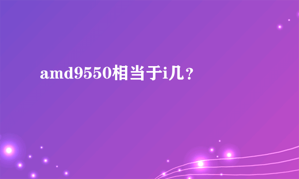 amd9550相当于i几？