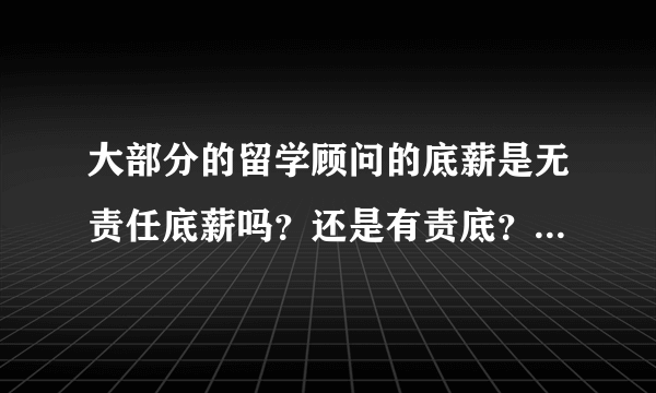 大部分的留学顾问的底薪是无责任底薪吗？还是有责底？在北京的话大概多少钱的底薪？急...在线等..