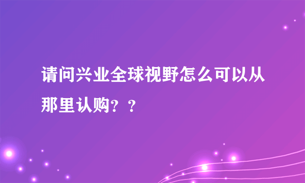 请问兴业全球视野怎么可以从那里认购？？