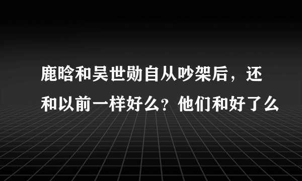 鹿晗和吴世勋自从吵架后，还和以前一样好么？他们和好了么