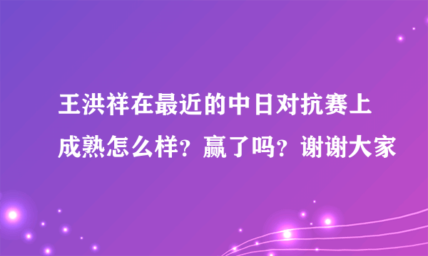 王洪祥在最近的中日对抗赛上成熟怎么样？赢了吗？谢谢大家