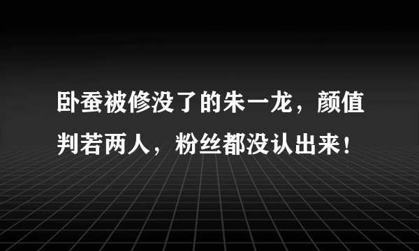 卧蚕被修没了的朱一龙，颜值判若两人，粉丝都没认出来！