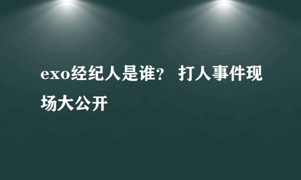 exo经纪人是谁？ 打人事件现场大公开