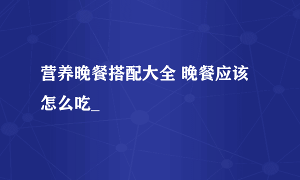 营养晚餐搭配大全 晚餐应该怎么吃_