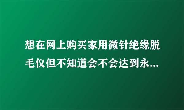 想在网上购买家用微针绝缘脱毛仪但不知道会不会达到永久脱毛的效果？会不会对过敏性皮肤产生副作用？可信吗..