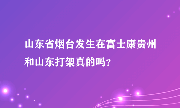 山东省烟台发生在富士康贵州和山东打架真的吗？