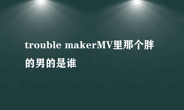 trouble makerMV里那个胖的男的是谁