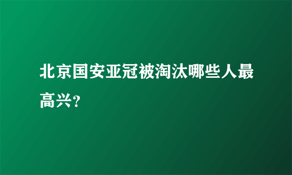 北京国安亚冠被淘汰哪些人最高兴？