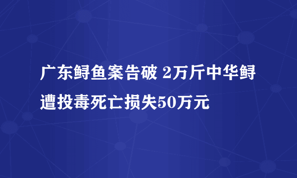 广东鲟鱼案告破 2万斤中华鲟遭投毒死亡损失50万元