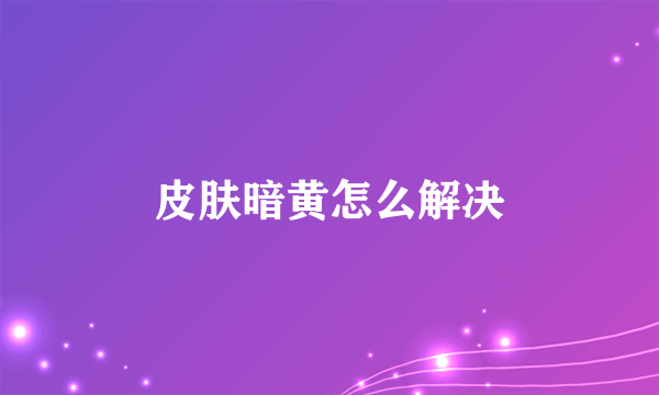 皮肤暗黄怎么解决