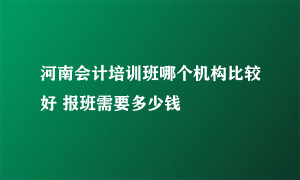 河南会计培训班哪个机构比较好 报班需要多少钱