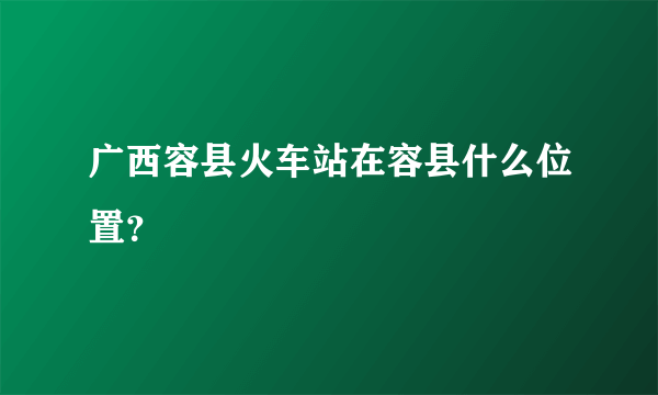 广西容县火车站在容县什么位置？