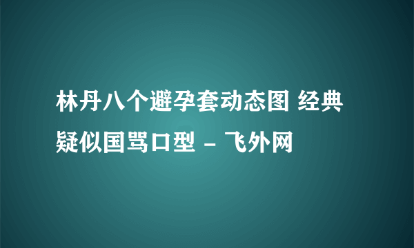 林丹八个避孕套动态图 经典疑似国骂口型 - 飞外网