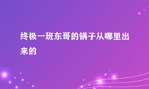 终极一班东哥的锅子从哪里出来的