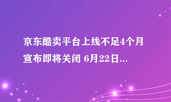 京东酷卖平台上线不足4个月宣布即将关闭 6月22日起关闭服务