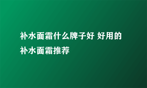 补水面霜什么牌子好 好用的补水面霜推荐