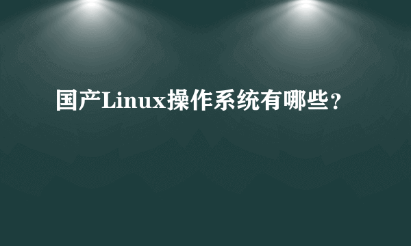 国产Linux操作系统有哪些？