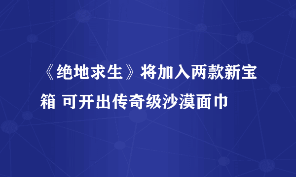 《绝地求生》将加入两款新宝箱 可开出传奇级沙漠面巾