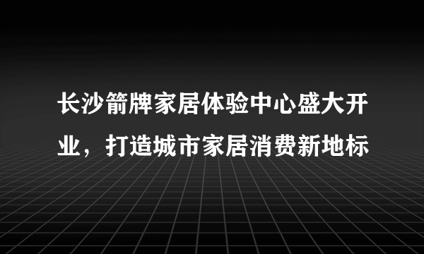 长沙箭牌家居体验中心盛大开业，打造城市家居消费新地标