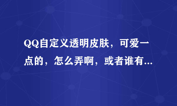 QQ自定义透明皮肤，可爱一点的，怎么弄啊，或者谁有啊，发给我吧，谢谢了