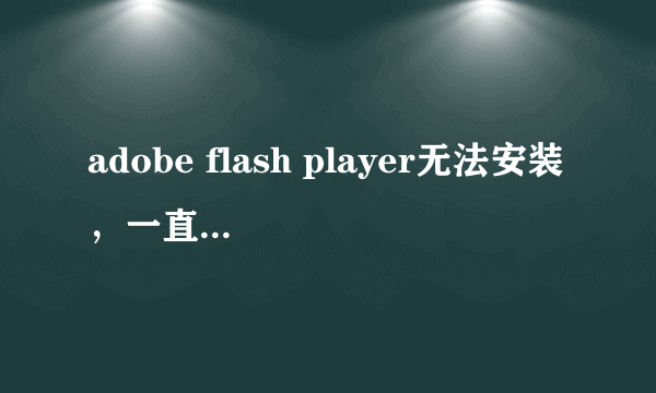 adobe flash player无法安装，一直提示不是最新版本