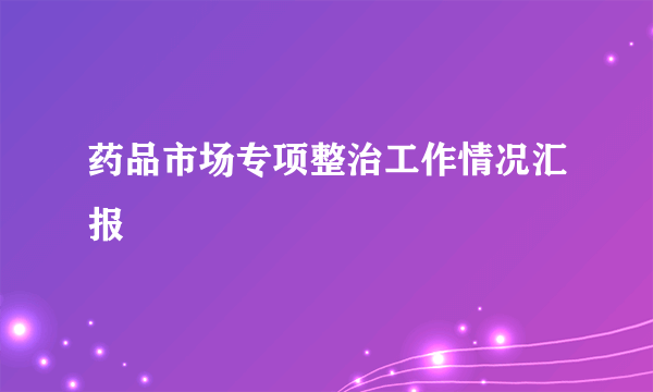 药品市场专项整治工作情况汇报