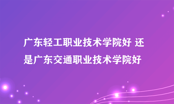 广东轻工职业技术学院好 还是广东交通职业技术学院好