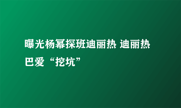 曝光杨幂探班迪丽热 迪丽热巴爱“挖坑”