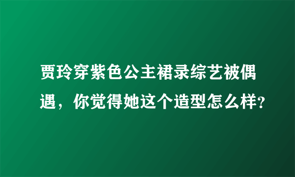 贾玲穿紫色公主裙录综艺被偶遇，你觉得她这个造型怎么样？