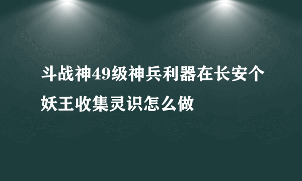 斗战神49级神兵利器在长安个妖王收集灵识怎么做