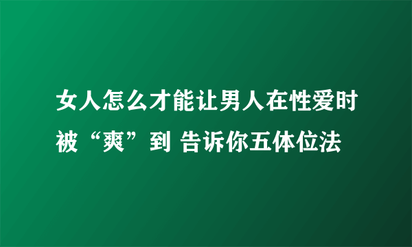 女人怎么才能让男人在性爱时被“爽”到 告诉你五体位法